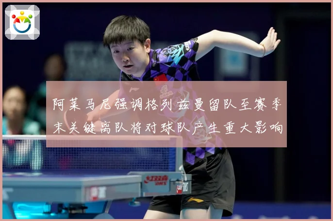 阿莱马尼强调格列兹曼留队至赛季末关键离队将对球队产生重大影响战术观察