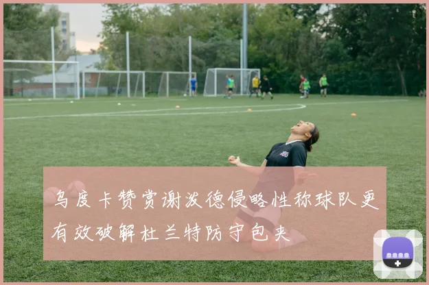 乌度卡赞赏谢泼德侵略性称球队更有效破解杜兰特防守包夹