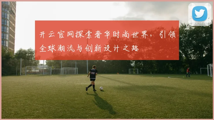 开云官网探索奢华时尚世界，引领全球潮流与创新设计之路