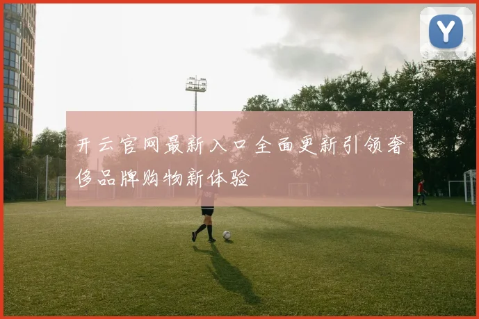 开云官网最新入口全面更新引领奢侈品牌购物新体验