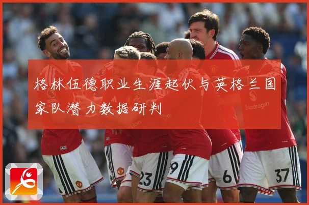 格林伍德职业生涯起伏与英格兰国家队潜力数据研判