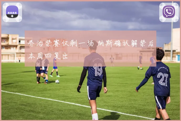 乔治禁赛仅剩一场 纳斯确认解禁后本周四复出