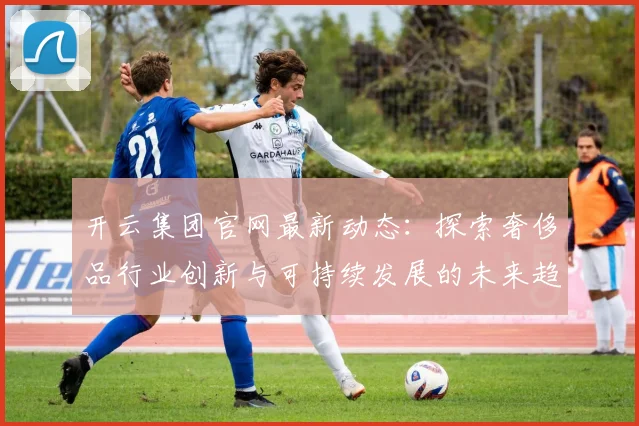 开云集团官网最新动态：探索奢侈品行业创新与可持续发展的未来趋势