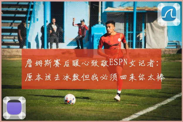詹姆斯赛后暖心致敬ESPN女记者：原本该去冰敷但我必须回来你太棒了