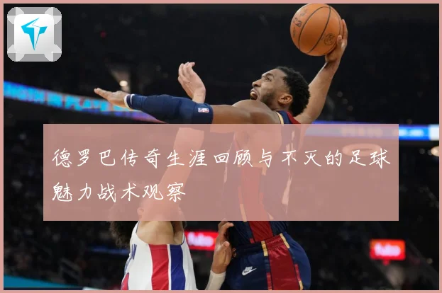 德罗巴传奇生涯回顾与不灭的足球魅力战术观察