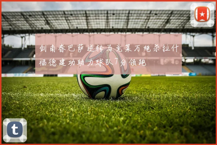 剑南春巴萨逆转马竞莱万绝杀拉什福德建功助力球队7分领跑