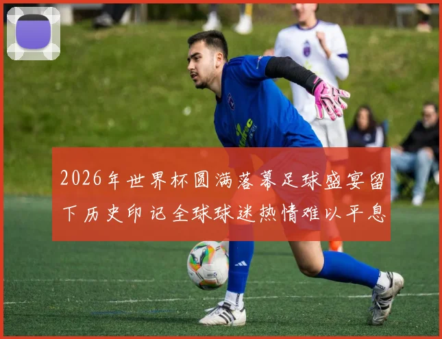 2026年世界杯圆满落幕足球盛宴留下历史印记全球球迷热情难以平息