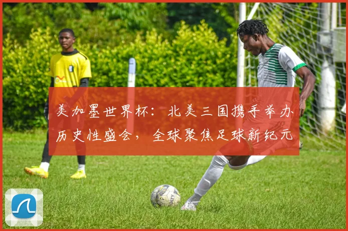 美加墨世界杯：北美三国携手举办历史性盛会，全球聚焦足球新纪元