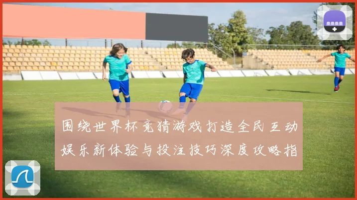 围绕世界杯竞猜游戏打造全民互动娱乐新体验与投注技巧深度攻略指南