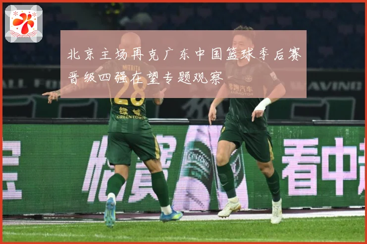 北京主场再克广东中国篮球季后赛晋级四强在望专题观察