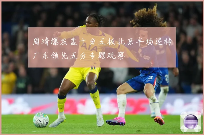 周琦爆发轰十分五板北京半场逆转广东领先五分专题观察