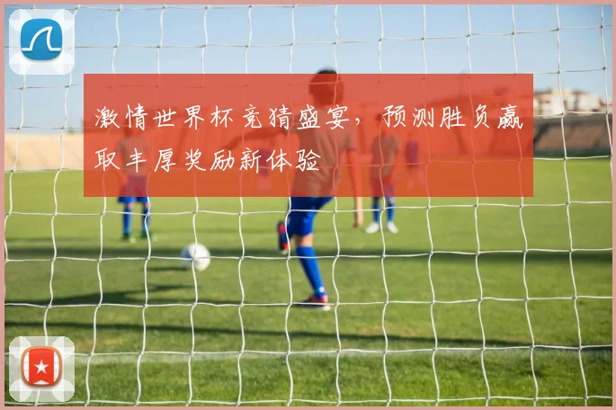 激情世界杯竞猜盛宴，预测胜负赢取丰厚奖励新体验