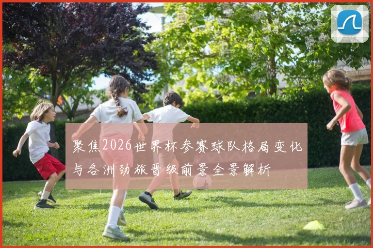 聚焦2026世界杯参赛球队格局变化与各洲劲旅晋级前景全景解析