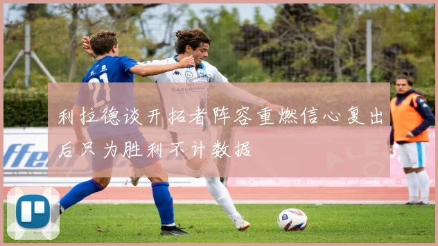 利拉德谈开拓者阵容重燃信心复出后只为胜利不计数据