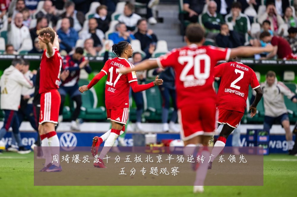 周琦爆发轰十分五板北京半场逆转广东领先五分专题观察